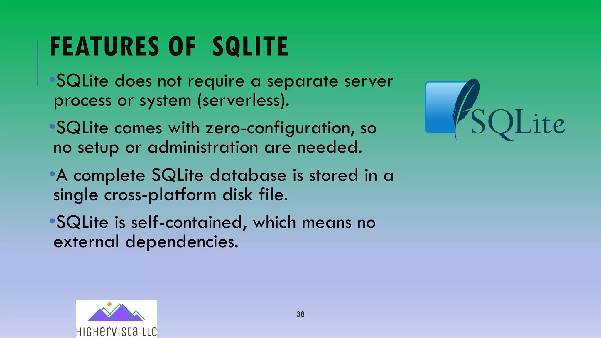 38
FEATURES OF SQLITE
•SQLite does not require a separate server
process or system (serverless).
•SQLite comes with zero-configuration, so
no setup or administration are needed.
•A complete SQLite database is stored in a
single cross-platform disk file.
•SQLite is self-contained, which means no
external dependencies.
 
