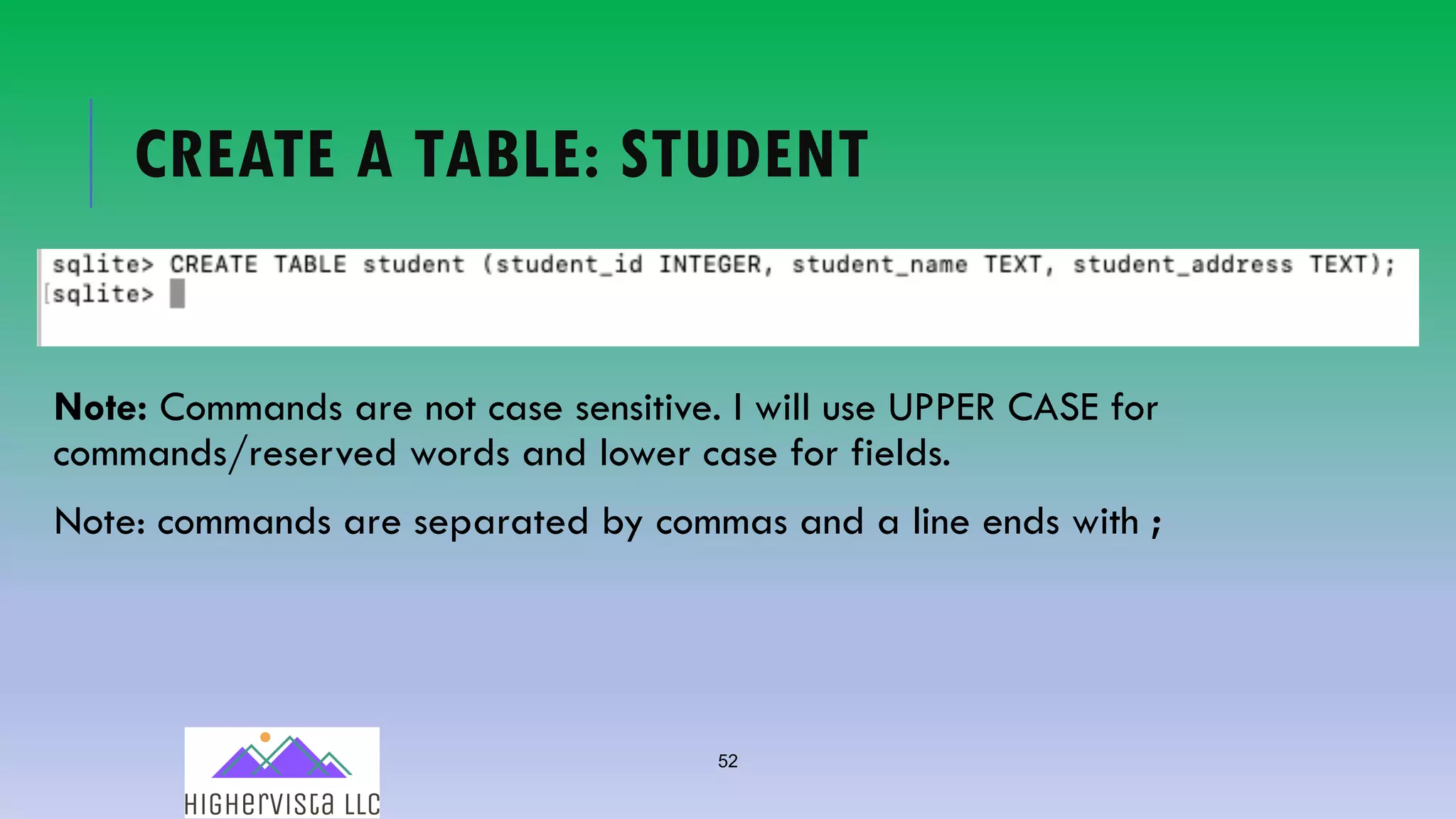 52
CREATE A TABLE: STUDENT
Note: Commands are not case sensitive. I will use UPPER CASE for
commands/reserved words and lower case for fields.
Note: commands are separated by commas and a line ends with ;
 