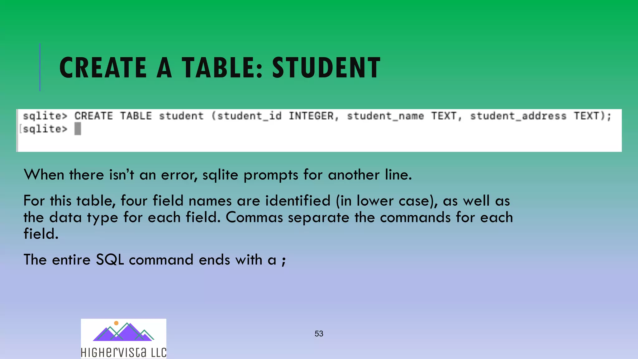 53
CREATE A TABLE: STUDENT
When there isn’t an error, sqlite prompts for another line.
For this table, four field names are identified (in lower case), as well as
the data type for each field. Commas separate the commands for each
field.
The entire SQL command ends with a ;
 