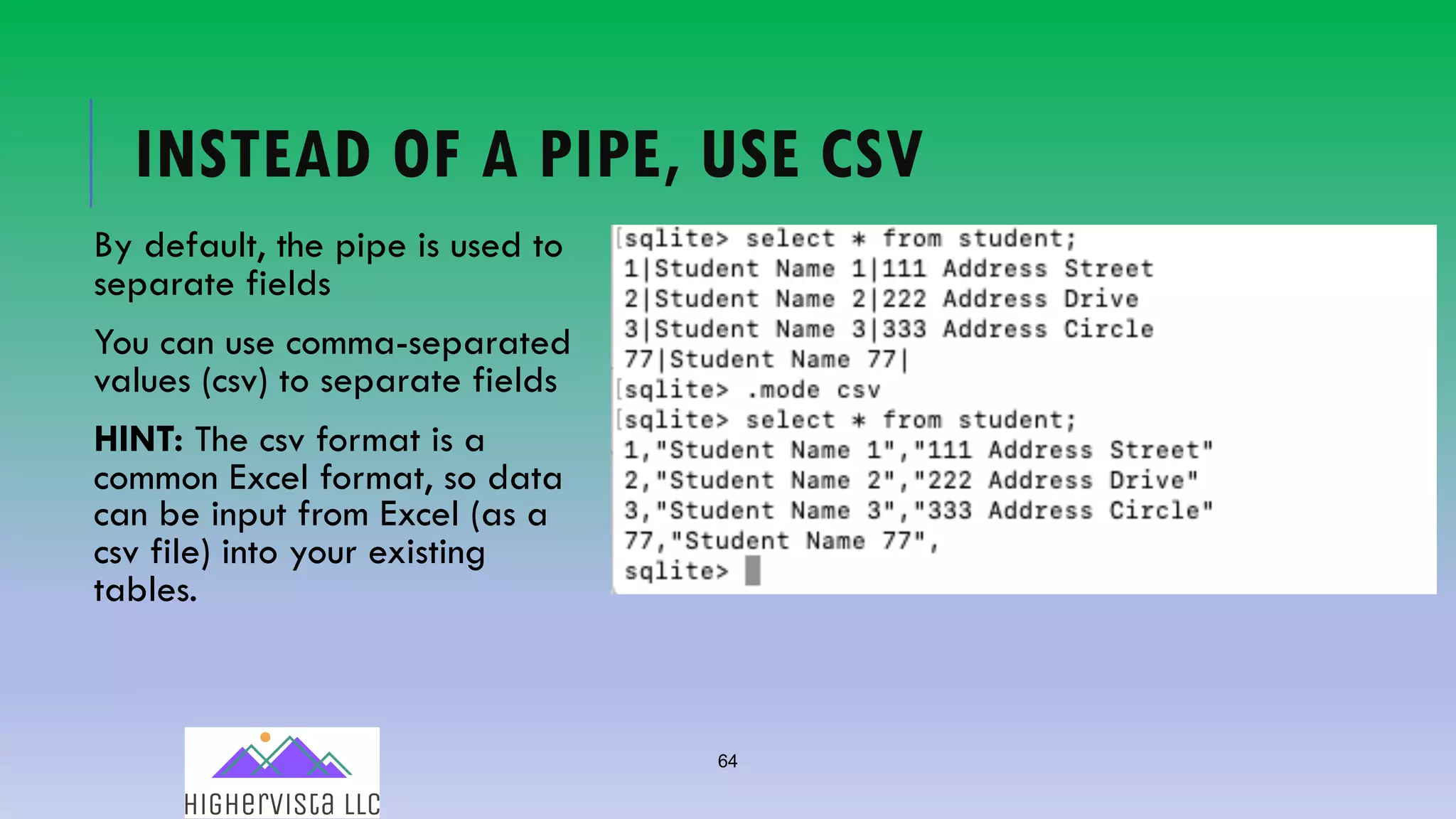 64
INSTEAD OF A PIPE, USE CSV
By default, the pipe is used to
separate fields
You can use comma-separated
values (csv) to separate fields
HINT: The csv format is a
common Excel format, so data
can be input from Excel (as a
csv file) into your existing
tables.
 