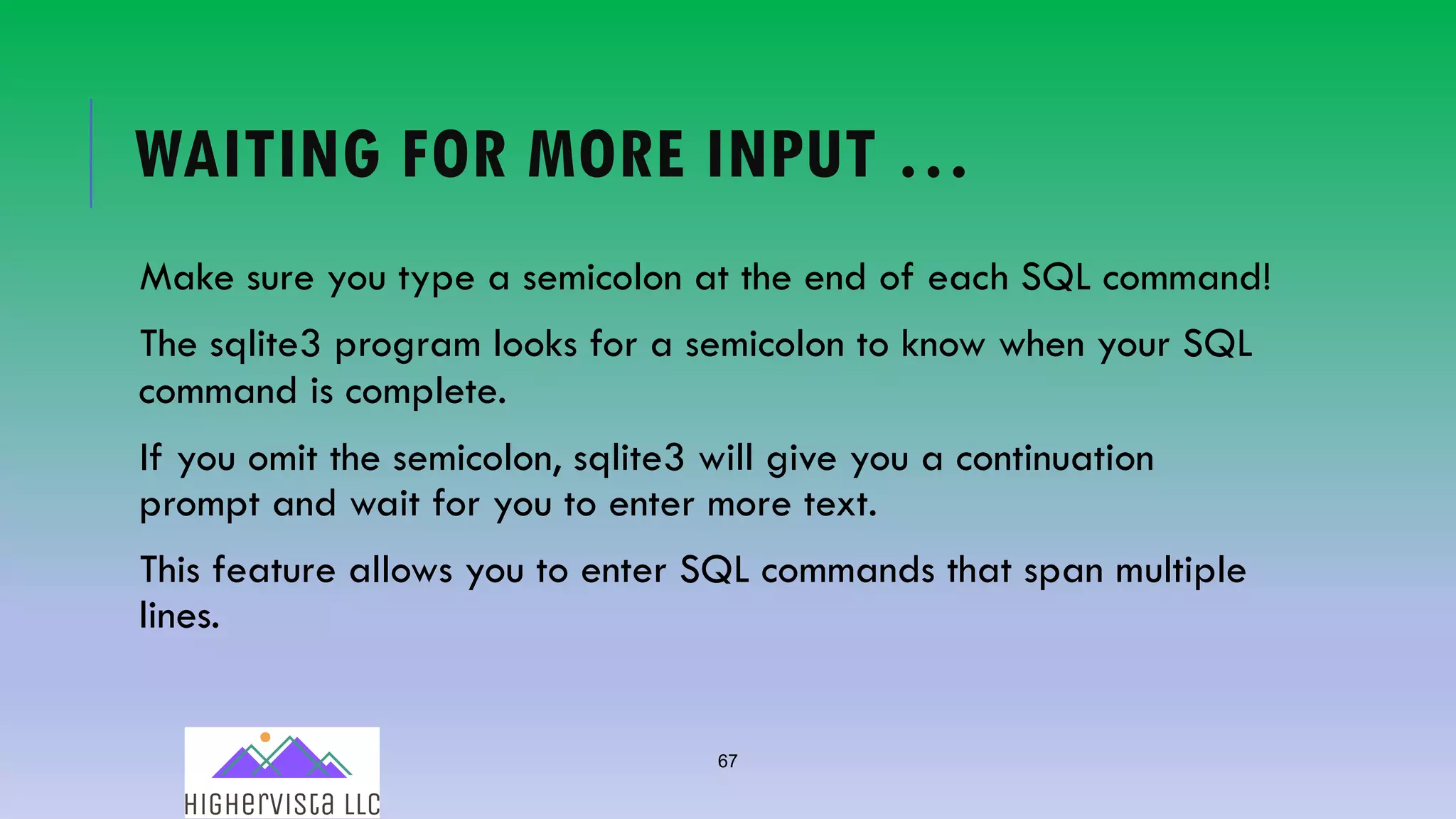 67
WAITING FOR MORE INPUT …
Make sure you type a semicolon at the end of each SQL command!
The sqlite3 program looks for a semicolon to know when your SQL
command is complete.
If you omit the semicolon, sqlite3 will give you a continuation
prompt and wait for you to enter more text.
This feature allows you to enter SQL commands that span multiple
lines.
 