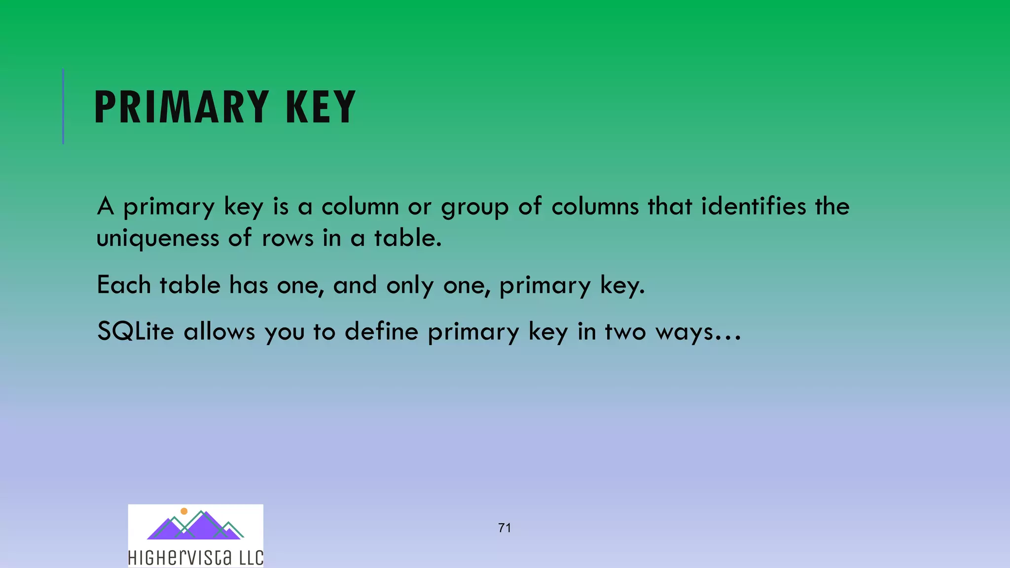 71
PRIMARY KEY
A primary key is a column or group of columns that identifies the
uniqueness of rows in a table.
Each table has one, and only one, primary key.
SQLite allows you to define primary key in two ways…
 