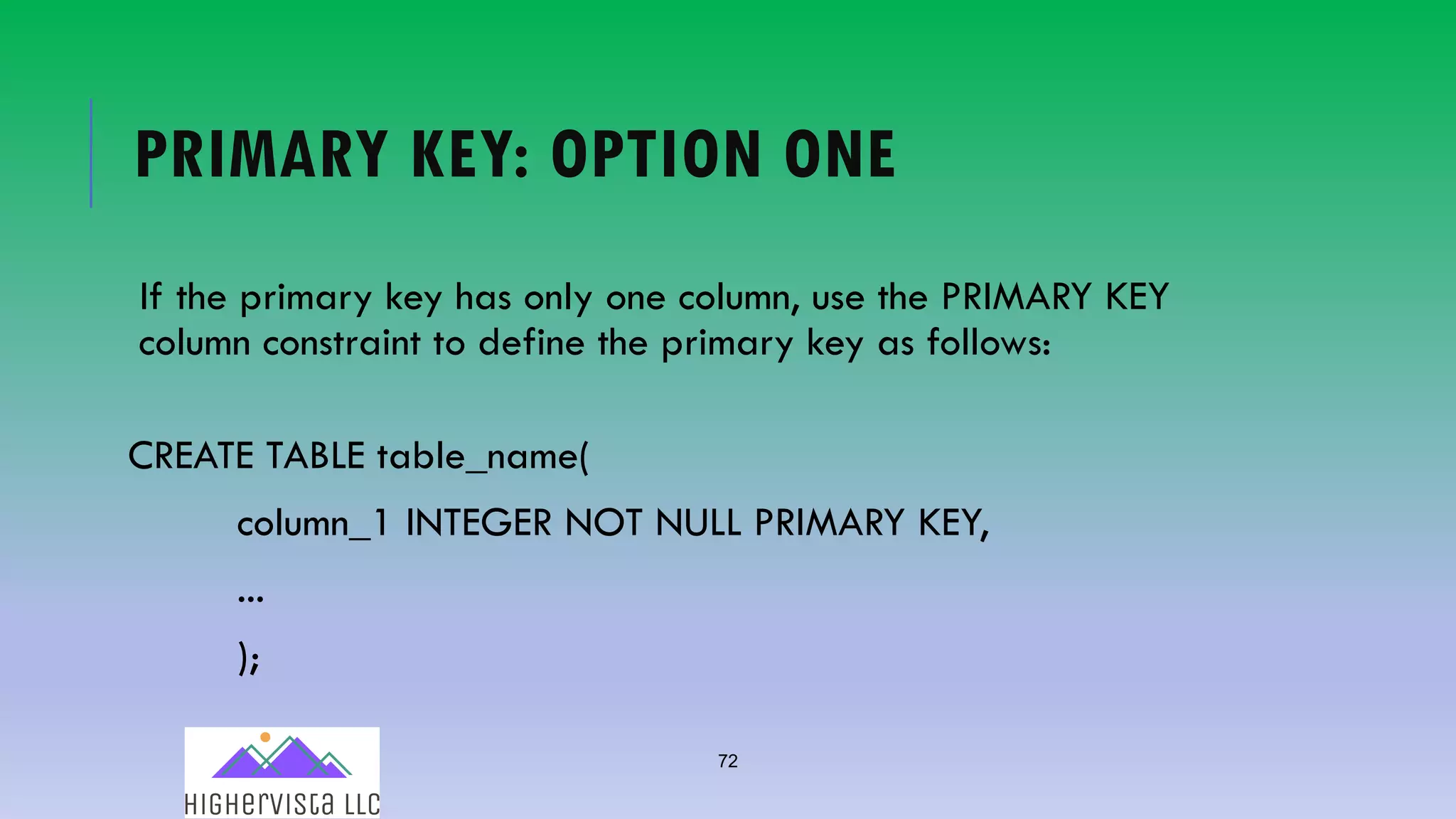 72
PRIMARY KEY: OPTION ONE
If the primary key has only one column, use the PRIMARY KEY
column constraint to define the primary key as follows:
CREATE TABLE table_name(
column_1 INTEGER NOT NULL PRIMARY KEY,
...
);
 