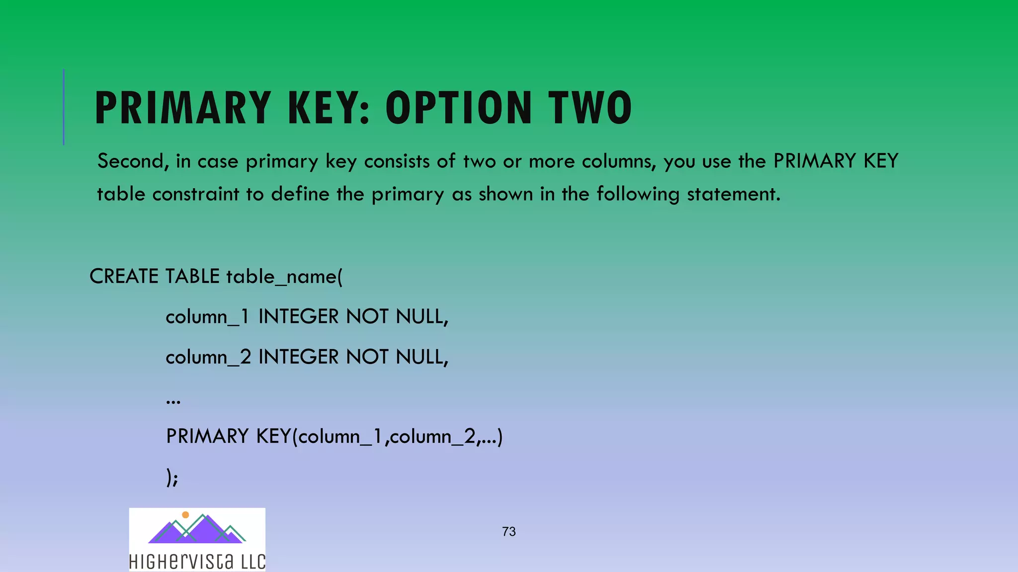 73
PRIMARY KEY: OPTION TWO
Second, in case primary key consists of two or more columns, you use the PRIMARY KEY
table constraint to define the primary as shown in the following statement.
CREATE TABLE table_name(
column_1 INTEGER NOT NULL,
column_2 INTEGER NOT NULL,
...
PRIMARY KEY(column_1,column_2,...)
);
 