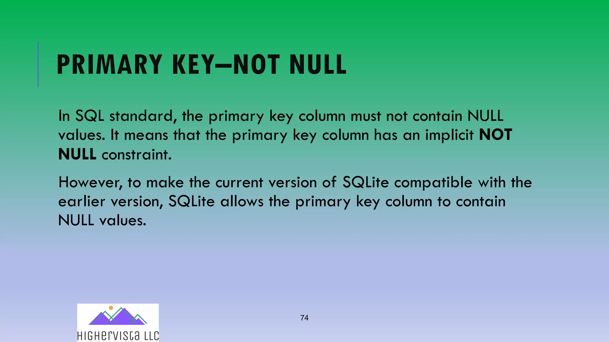 74
PRIMARY KEY–NOT NULL
In SQL standard, the primary key column must not contain NULL
values. It means that the primary key column has an implicit NOT
NULL constraint.
However, to make the current version of SQLite compatible with the
earlier version, SQLite allows the primary key column to contain
NULL values.
 