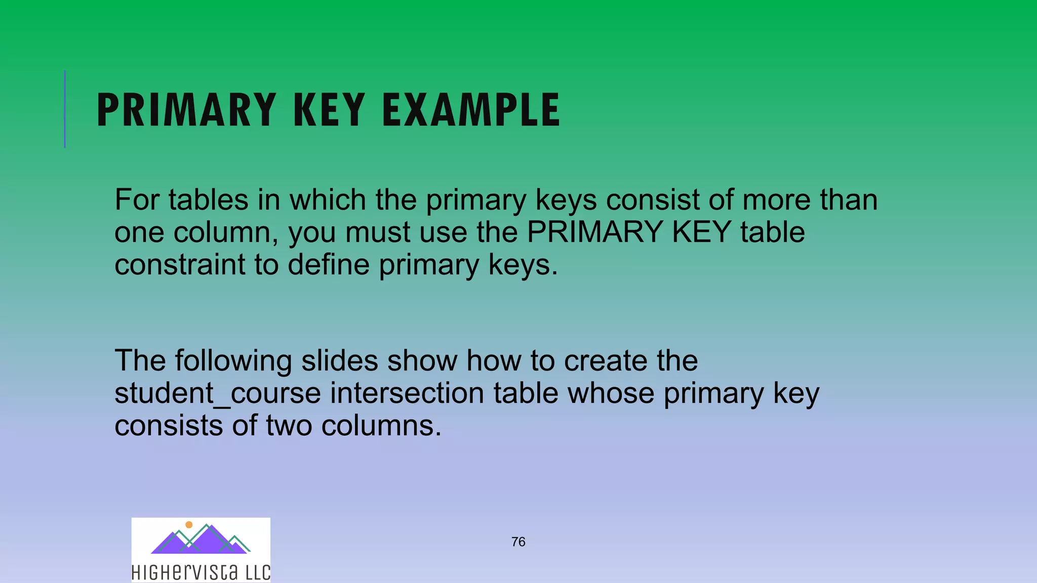 76
PRIMARY KEY EXAMPLE
For tables in which the primary keys consist of more than
one column, you must use the PRIMARY KEY table
constraint to define primary keys.
The following slides show how to create the
student_course intersection table whose primary key
consists of two columns.
 