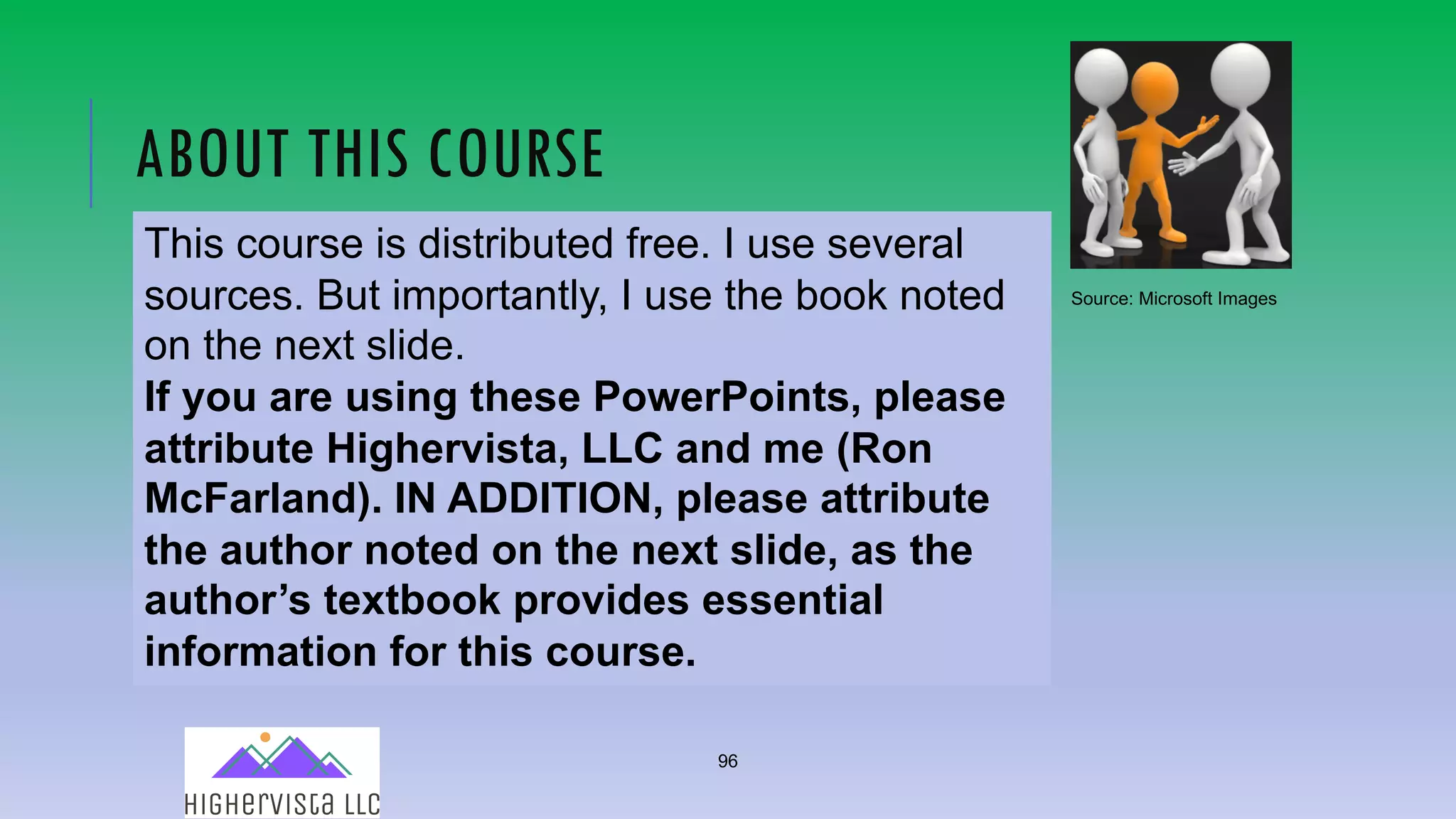 96
ABOUT THIS COURSE
This course is distributed free. I use several
sources. But importantly, I use the book noted
on the next slide.
If you are using these PowerPoints, please
attribute Highervista, LLC and me (Ron
McFarland). IN ADDITION, please attribute
the author noted on the next slide, as the
author’s textbook provides essential
information for this course.
Source: Microsoft Images
 