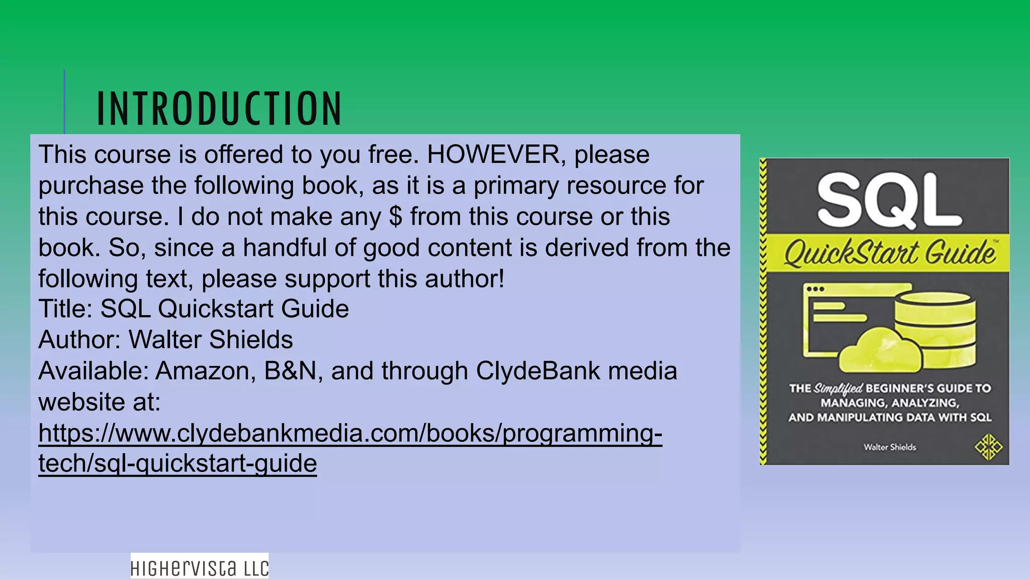 97
INTRODUCTION
This course is offered to you free. HOWEVER, please
purchase the following book, as it is a primary resource for
this course. I do not make any $ from this course or this
book. So, since a handful of good content is derived from the
following text, please support this author!
Title: SQL Quickstart Guide
Author: Walter Shields
Available: Amazon, B&N, and through ClydeBank media
website at:
https://www.clydebankmedia.com/books/programming-
tech/sql-quickstart-guide
 