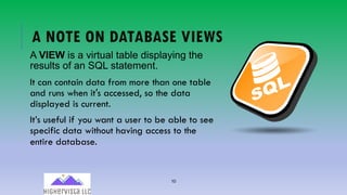 10
A NOTE ON DATABASE VIEWS
A VIEW is a virtual table displaying the
results of an SQL statement.
It can contain data from more than one table
and runs when it′s accessed, so the data
displayed is current.
It’s useful if you want a user to be able to see
specific data without having access to the
entire database.
 