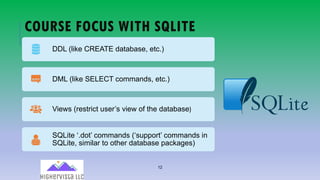 12
COURSE FOCUS WITH SQLITE
DDL (like CREATE database, etc.)
DML (like SELECT commands, etc.)
Views (restrict user’s view of the database)
SQLite ‘.dot’ commands (‘support’ commands in
SQLite, similar to other database packages)
 