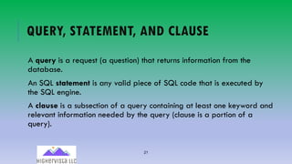 21
QUERY, STATEMENT, AND CLAUSE
A query is a request (a question) that returns information from the
database.
An SQL statement is any valid piece of SQL code that is executed by
the SQL engine.
A clause is a subsection of a query containing at least one keyword and
relevant information needed by the query (clause is a portion of a
query).
 