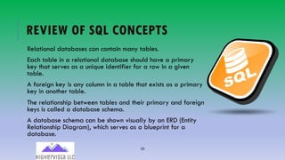 33
REVIEW OF SQL CONCEPTS
Relational databases can contain many tables.
Each table in a relational database should have a primary
key that serves as a unique identifier for a row in a given
table.
A foreign key is any column in a table that exists as a primary
key in another table.
The relationship between tables and their primary and foreign
keys is called a database schema.
A database schema can be shown visually by an ERD (Entity
Relationship Diagram), which serves as a blueprint for a
database.
 