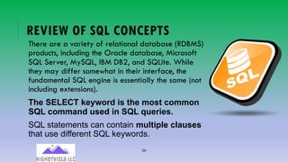 34
REVIEW OF SQL CONCEPTS
There are a variety of relational database (RDBMS)
products, including the Oracle database, Microsoft
SQL Server, MySQL, IBM DB2, and SQLite. While
they may differ somewhat in their interface, the
fundamental SQL engine is essentially the same (not
including extensions).
The SELECT keyword is the most common
SQL command used in SQL queries.
SQL statements can contain multiple clauses
that use different SQL keywords.
 