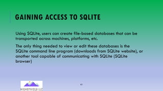 41
GAINING ACCESS TO SQLITE
Using SQLite, users can create file-based databases that can be
transported across machines, platforms, etc.
The only thing needed to view or edit these databases is the
SQLite command line program (downloads from SQLite website), or
another tool capable of communicating with SQLite (SQLite
browser)
 