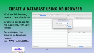 45
CREATE A DATABASE USING DB BROWSER
With the DB Browser,
create a new database.
Create a database for
the Capstone, with your
initials.
For example, I’ve
created a database
named
RM_AWS_CAPSTONE.
 