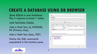 46
CREATE A DATABASE USING DB BROWSER
Since SQLite is one database
file, it requires at least 1 table.
Add TestTable (Table).
Add a field Test_id, INTEGER,
PK (Primary Key).
Add a field Test_Desc, TEXT.
Notice the SQL commands
populated in the bottom pane.
 