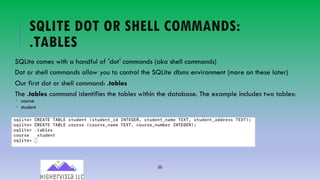 55
SQLITE DOT OR SHELL COMMANDS:
.TABLES
SQLite comes with a handful of ′dot′ commands (aka shell commands)
Dot or shell commands allow you to control the SQLite dbms environment (more on these later)
Our first dot or shell command: .tables
The .tables command identifies the tables within the database. The example includes two tables:
­ course
­ student
 