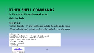 62
OTHER SHELL COMMANDS
At the end of the session .quit or .q
Help list .help
Restarting
­ sqlite3 test.db. << start sqlite and include the college.db name
­ Use .tables to confirm that you have the tables in your database
 