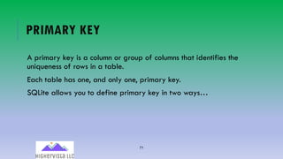 71
PRIMARY KEY
A primary key is a column or group of columns that identifies the
uniqueness of rows in a table.
Each table has one, and only one, primary key.
SQLite allows you to define primary key in two ways…
 