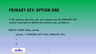 72
PRIMARY KEY: OPTION ONE
If the primary key has only one column, use the PRIMARY KEY
column constraint to define the primary key as follows:
CREATE TABLE table_name(
column_1 INTEGER NOT NULL PRIMARY KEY,
...
);
 