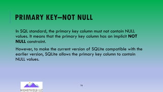 74
PRIMARY KEY–NOT NULL
In SQL standard, the primary key column must not contain NULL
values. It means that the primary key column has an implicit NOT
NULL constraint.
However, to make the current version of SQLite compatible with the
earlier version, SQLite allows the primary key column to contain
NULL values.
 