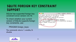89
SQLITE FOREIGN KEY CONSTRAINT
SUPPORT
SQLite has supported foreign key
constraint since version 3.6.19.
To check whether your current
version of SQLite supports foreign
key constraints, use:
PRAGMA foreign_keys;
The commands returns 1: enable, 0:
disable
 
