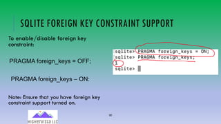90
SQLITE FOREIGN KEY CONSTRAINT SUPPORT
To enable/disable foreign key
constraint:
PRAGMA foreign_keys = OFF;
PRAGMA foreign_keys – ON:
Note: Ensure that you have foreign key
constraint support turned on.
 