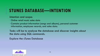 15
STUNES DATABASE—INTENTION
Intention and scope:
­ Online retail music sales data
­ Contains product information (songs and albums), personal customer
information, employee records, and sales data.
Tasks will be to analyze the database and discover insights about
the data using SQL commands.
Explore the sTunes Database
 