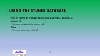 16
USING THE STUNES DATABASE
Think in terms of natural language questions. Example:
­ Instead of
­ How many entries are in the customer table?
­ Think
­ How many customers do we have?
 
