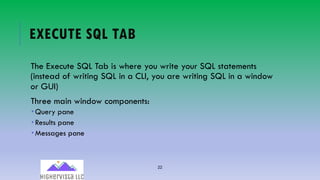 22
EXECUTE SQL TAB
The Execute SQL Tab is where you write your SQL statements
(instead of writing SQL in a CLI, you are writing SQL in a window
or GUI)
Three main window components:
­ Query pane
­ Results pane
­ Messages pane
 