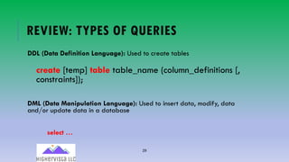 29
REVIEW: TYPES OF QUERIES
DDL (Data Definition Language): Used to create tables
create [temp] table table_name (column_definitions [,
constraints]);
DML (Data Manipulation Language): Used to insert data, modify, data
and/or update data in a database
select …
 