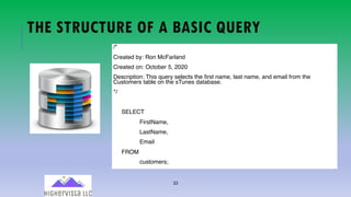 33
THE STRUCTURE OF A BASIC QUERY
/*
Created by: Ron McFarland
Created on: October 5, 2020
Description: This query selects the first name, last name, and email from the
Customers table on the sTunes database.
*/
SELECT
FirstName,
LastName,
Email
FROM
customers;
 