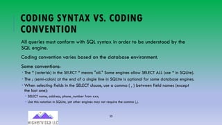 35
CODING SYNTAX VS. CODING
CONVENTION
All queries must conform with SQL syntax in order to be understood by the
SQL engine.
Coding convention varies based on the database environment.
Some conventions:
­ The * (asterisk) in the SELECT * means ″all.″ Some engines allow SELECT ALL (use * in SQLite).
­ The ; (semi-colon) at the end of a single line in SQLite is optional for some database engines.
­ When selecting fields in the SELECT clause, use a comma ( , ) between field names (except
the last one):
­ SELECT name, address, phone_number from xxx;
­ Use this notation in SQLite, yet other engines may not require the comma (,).
 