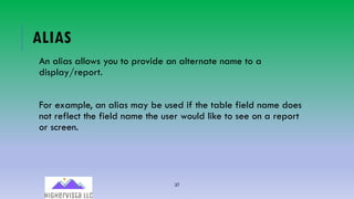 37
ALIAS
An alias allows you to provide an alternate name to a
display/report.
For example, an alias may be used if the table field name does
not reflect the field name the user would like to see on a report
or screen.
 