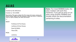 38
ALIAS/*
Created by: Ron McFarland
Created on: 10/5/2020
Description: This query selects the first name, last name, email, and
phone number fields from the customers table and shows 4 different
ways to report/display the field information.
*/
SELECT
FirstName AS ‘First Name’,
LastName AS [Last Name],
Email AS EMAIL,
Phone CELL
FROM
customers;
Note: For most RDBMS tools, the
alias notation will work fine.
However, if you get an error on an
alias using another RDBMS tool,
double check the documentation
pertaining to alias.
 