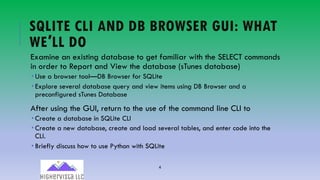 4
SQLITE CLI AND DB BROWSER GUI: WHAT
WE′LL DO
Examine an existing database to get familiar with the SELECT commands
in order to Report and View the database (sTunes database)
­ Use a browser tool—DB Browser for SQLite
­ Explore several database query and view items using DB Browser and a
preconfigured sTunes Database
After using the GUI, return to the use of the command line CLI to
­ Create a database in SQLite CLI
­ Create a new database, create and load several tables, and enter code into the
CLI.
­ Briefly discuss how to use Python with SQLite
 