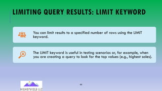 44
LIMITING QUERY RESULTS: LIMIT KEYWORD
You can limit results to a specified number of rows using the LIMIT
keyword.
The LIMIT keyword is useful in testing scenarios or, for example, when
you are creating a query to look for the top values (e.g., highest sales).
 