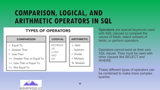 46
COMPARISON, LOGICAL, AND
ARITHMETIC OPERATORS IN SQL
• Operators are special keywords used
with SQL clauses to compare the
values of fields, select subsets of
fields, or perform operators.
• Operators cannot exist as their own
SQL clause. They must be used with
other clauses like SELECT and
WHERE.
• These different types of operators can
be combined to make more complex
queries.
 