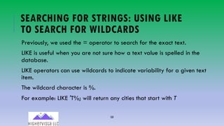 58
SEARCHING FOR STRINGS: USING LIKE
TO SEARCH FOR WILDCARDS
Previously, we used the = operator to search for the exact text.
LIKE is useful when you are not sure how a text value is spelled in the
database.
LIKE operators can use wildcards to indicate variability for a given text
item.
The wildcard character is %.
For example: LIKE ′T%; will return any cities that start with T
 