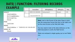 62
DATE( ) FUNCTION: FILTERING RECORDS
EXAMPLE
Note: Look at the format of the date. Keep in mind
that the comparison format (the item to the right) must
be the same format as the field (left side).
You may need to look at the data dictionary or the
field description to verify the field format.
Dates are enclosed in single quotes, just as text fields
are.
 