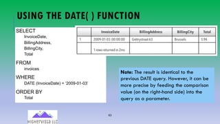 63
USING THE DATE( ) FUNCTION
SELECT
InvoiceDate,
BillingAddress,
BillingCity,
Total
FROM
invoices
WHERE
DATE (InvoiceDate) = ‘2009-01-03’
ORDER BY
Total
Note: The result is identical to the
previous DATE query. However, it can be
more precise by feeding the comparison
value (on the right-hand side) into the
query as a parameter.
 