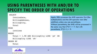 67
USING PARENTHESES WITH AND/OR TO
SPECIFY THE ORDER OF OPERATIONS
Again, SQL processes the AND operator first (like
multiplication) and the OR operator next (like
addition), unless you use parentheses.
Without parenthesis, the AND will be processed in
the same way that 3*2+1 = 7. But with
parenthesis, 3*(2+1) = 9.
 