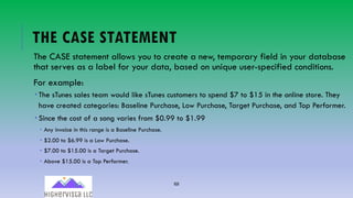 69
THE CASE STATEMENT
The CASE statement allows you to create a new, temporary field in your database
that serves as a label for your data, based on unique user-specified conditions.
For example:
­ The sTunes sales team would like sTunes customers to spend $7 to $15 in the online store. They
have created categories: Baseline Purchase, Low Purchase, Target Purchase, and Top Performer.
­ Since the cost of a song varies from $0.99 to $1.99
­ Any invoice in this range is a Baseline Purchase.
­ $2.00 to $6.99 is a Low Purchase.
­ $7.00 to $15.00 is a Target Purchase.
­ Above $15.00 is a Top Performer.
 