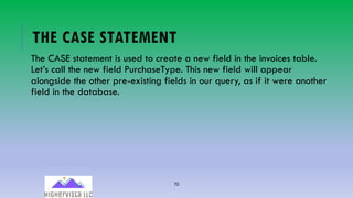 70
THE CASE STATEMENT
The CASE statement is used to create a new field in the invoices table.
Let’s call the new field PurchaseType. This new field will appear
alongside the other pre-existing fields in our query, as if it were another
field in the database.
 