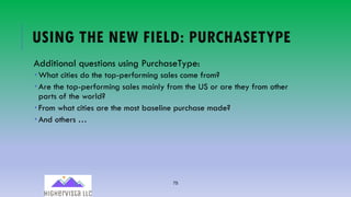 75
USING THE NEW FIELD: PURCHASETYPE
Additional questions using PurchaseType:
­ What cities do the top-performing sales come from?
­ Are the top-performing sales mainly from the US or are they from other
parts of the world?
­ From what cities are the most baseline purchase made?
­ And others …
 