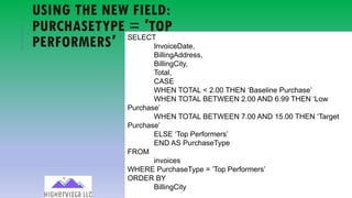 76
SELECT
InvoiceDate,
BillingAddress,
BillingCity,
Total,
CASE
WHEN TOTAL < 2.00 THEN ‘Baseline Purchase’
WHEN TOTAL BETWEEN 2.00 AND 6.99 THEN ‘Low
Purchase’
WHEN TOTAL BETWEEN 7.00 AND 15.00 THEN ‘Target
Purchase’
ELSE ‘Top Performers’
END AS PurchaseType
FROM
invoices
WHERE PurchaseType = ’Top Performers’
ORDER BY
BillingCity
USING THE NEW FIELD:
PURCHASETYPE = ′TOP
PERFORMERS′
 
