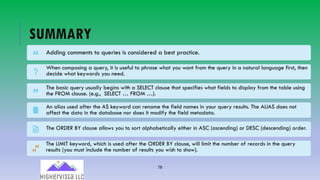 78
SUMMARY
Adding comments to queries is considered a best practice.
When composing a query, it is useful to phrase what you want from the query in a natural language first, then
decide what keywords you need.
The basic query usually begins with a SELECT clause that specifies what fields to display from the table using
the FROM clause. (e.g., SELECT … FROM …).
An alias used after the AS keyword can rename the field names in your query results. The ALIAS does not
affect the data in the database nor does it modify the field metadata.
The ORDER BY clause allows you to sort alphabetically either in ASC (ascending) or DESC (descending) order.
The LIMIT keyword, which is used after the ORDER BY clause, will limit the number of records in the query
results (you must include the number of results you wish to show).
 