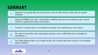 79
SUMMARY
Operators are special SQL keywords that are used with SQL clauses to filter data by specific
conditions.
Using the WHERE clause with a combination of different operators can enable the user to search
records for specific text, dates, and numbers.
The Date ( ) function allows us to exclude the timecode when specifying our date criteria.
The order of operations when using logical operators (such as AND/OR) can be controlled by
parentheses ( ).
The CASE statement allows you to label records with a special field name based on user-specified
logical conditions.
 