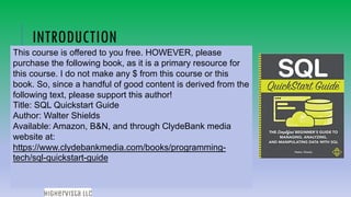 83
INTRODUCTION
This course is offered to you free. HOWEVER, please
purchase the following book, as it is a primary resource for
this course. I do not make any $ from this course or this
book. So, since a handful of good content is derived from the
following text, please support this author!
Title: SQL Quickstart Guide
Author: Walter Shields
Available: Amazon, B&N, and through ClydeBank media
website at:
https://www.clydebankmedia.com/books/programming-
tech/sql-quickstart-guide
 