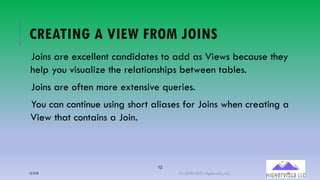 12
CREATING A VIEW FROM JOINS
Joins are excellent candidates to add as Views because they
help you visualize the relationships between tables.
Joins are often more extensive queries.
You can continue using short aliases for Joins when creating a
View that contains a Join.
12/12/20 (C) 2020-2021 Highervista, LLC 12
 